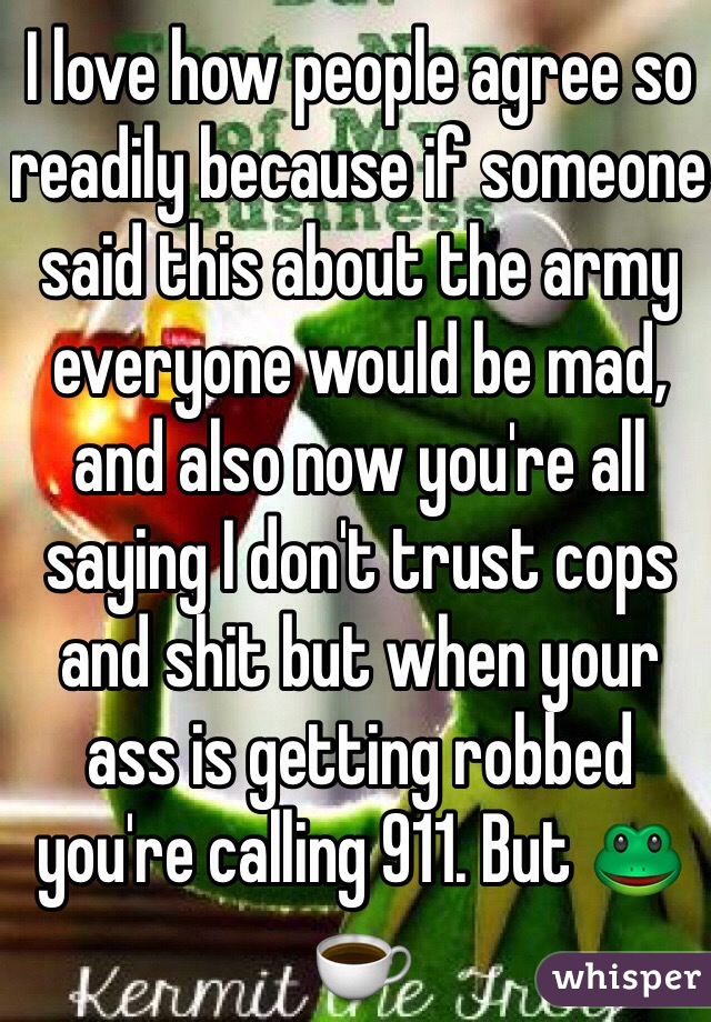 I love how people agree so readily because if someone said this about the army everyone would be mad, and also now you're all saying I don't trust cops and shit but when your ass is getting robbed you're calling 911. But 🐸☕️