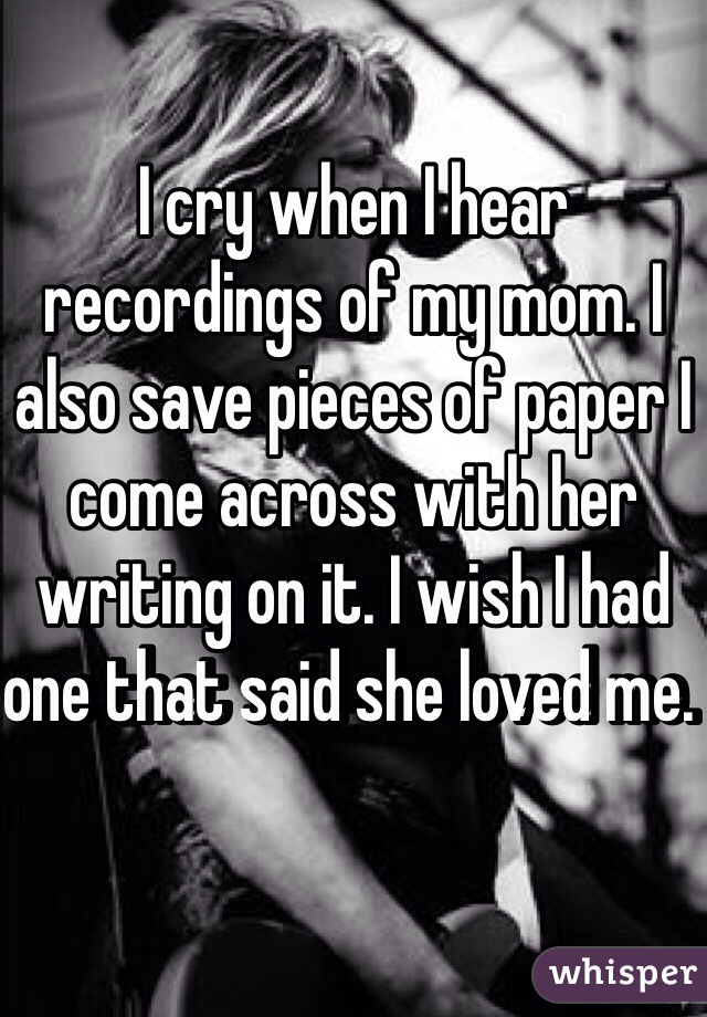 I cry when I hear recordings of my mom. I also save pieces of paper I come across with her writing on it. I wish I had one that said she loved me. 