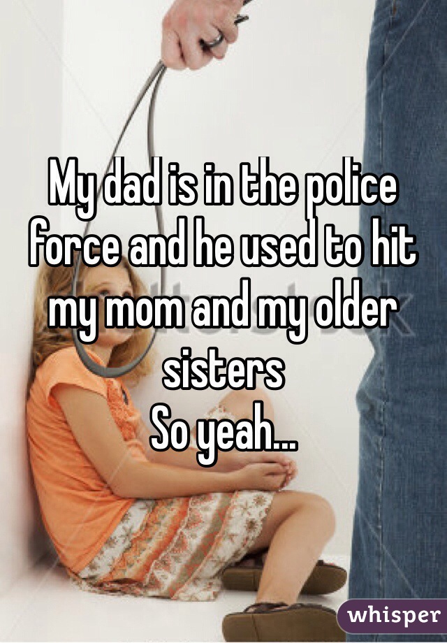 My dad is in the police force and he used to hit my mom and my older sisters 
So yeah...
