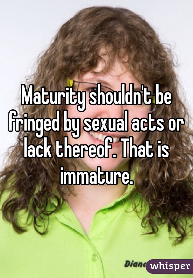 Maturity shouldn't be fringed by sexual acts or lack thereof. That is immature. 