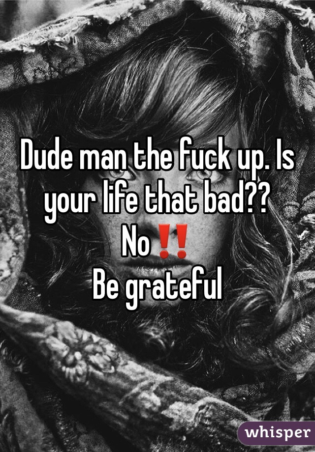Dude man the fuck up. Is your life that bad?? No‼️
Be grateful