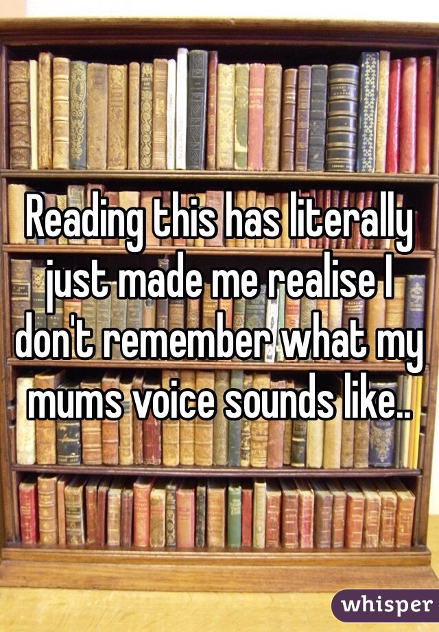 Reading this has literally just made me realise I don't remember what my mums voice sounds like..