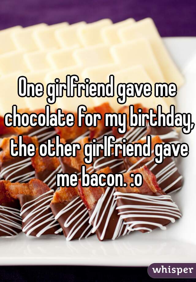 One girlfriend gave me chocolate for my birthday, the other girlfriend gave me bacon. :o