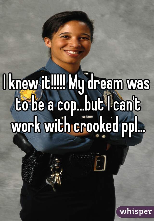 I knew it!!!!! My dream was to be a cop...but I can't work with crooked ppl...