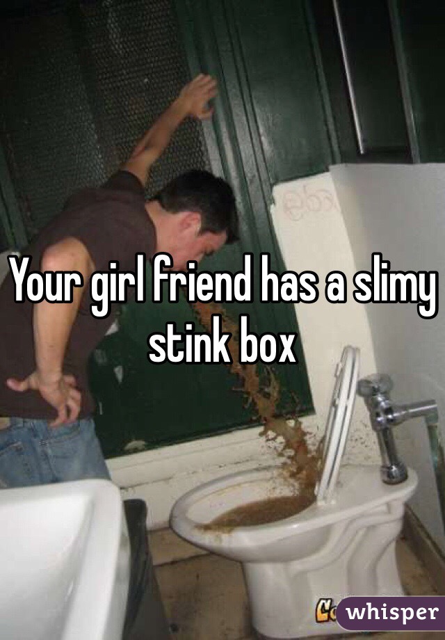 Your girl friend has a slimy stink box