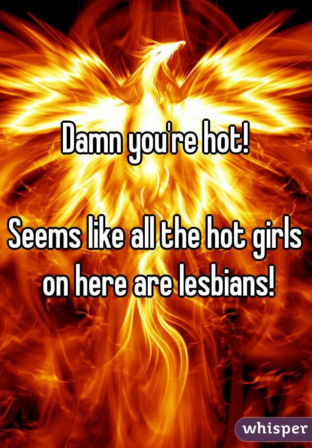 Damn you're hot!

Seems like all the hot girls on here are lesbians!