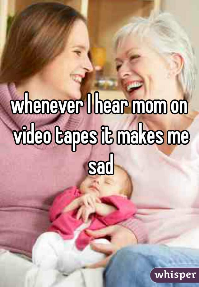 whenever I hear mom on video tapes it makes me sad