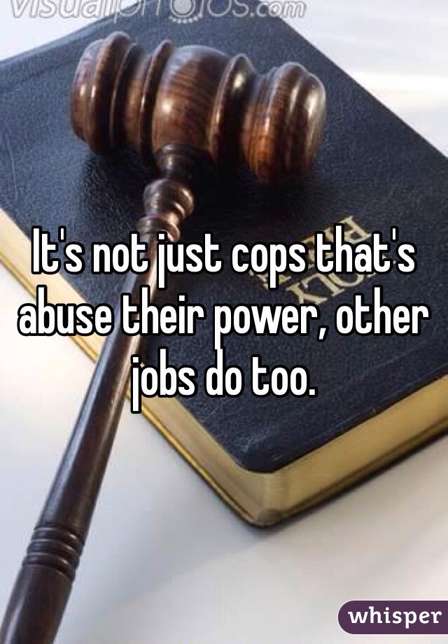 It's not just cops that's abuse their power, other jobs do too. 