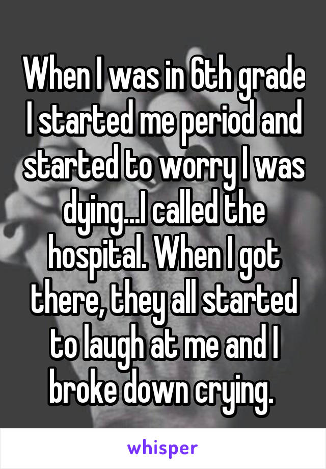 When I was in 6th grade I started me period and started to worry I was dying...I called the hospital. When I got there, they all started to laugh at me and I broke down crying. 