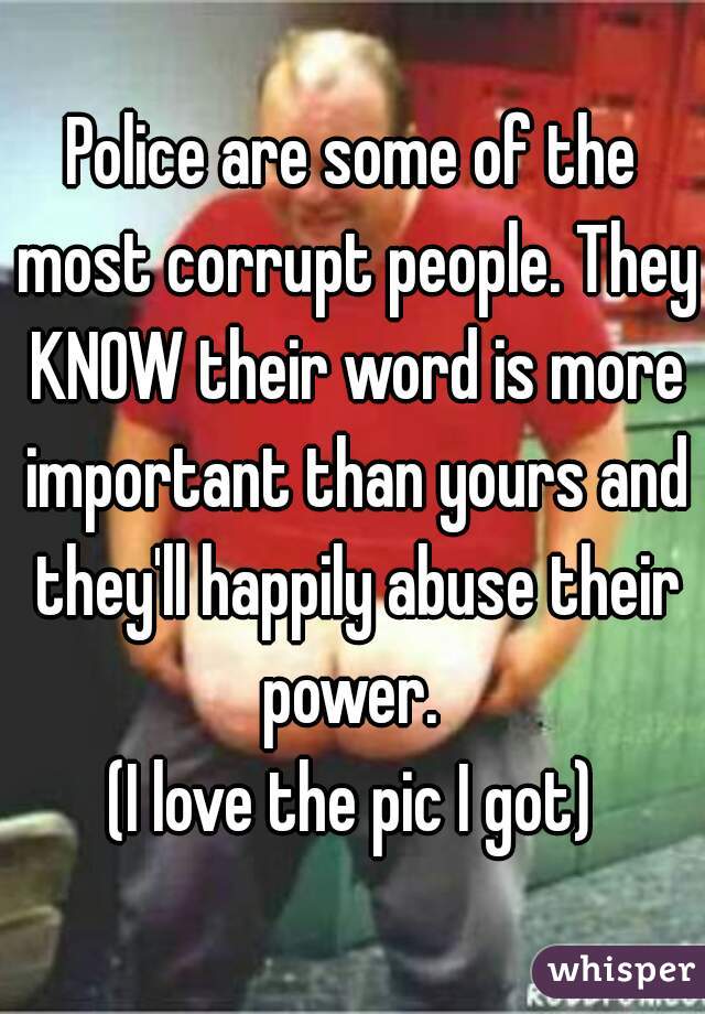 Police are some of the most corrupt people. They KNOW their word is more important than yours and they'll happily abuse their power. 
(I love the pic I got)