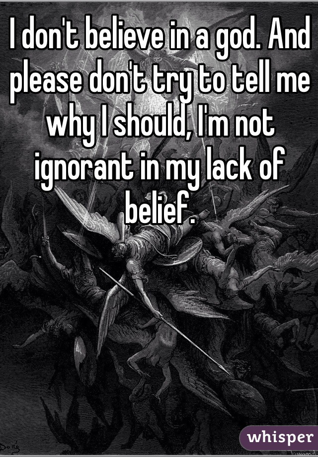 I don't believe in a god. And please don't try to tell me why I should, I'm not ignorant in my lack of belief.