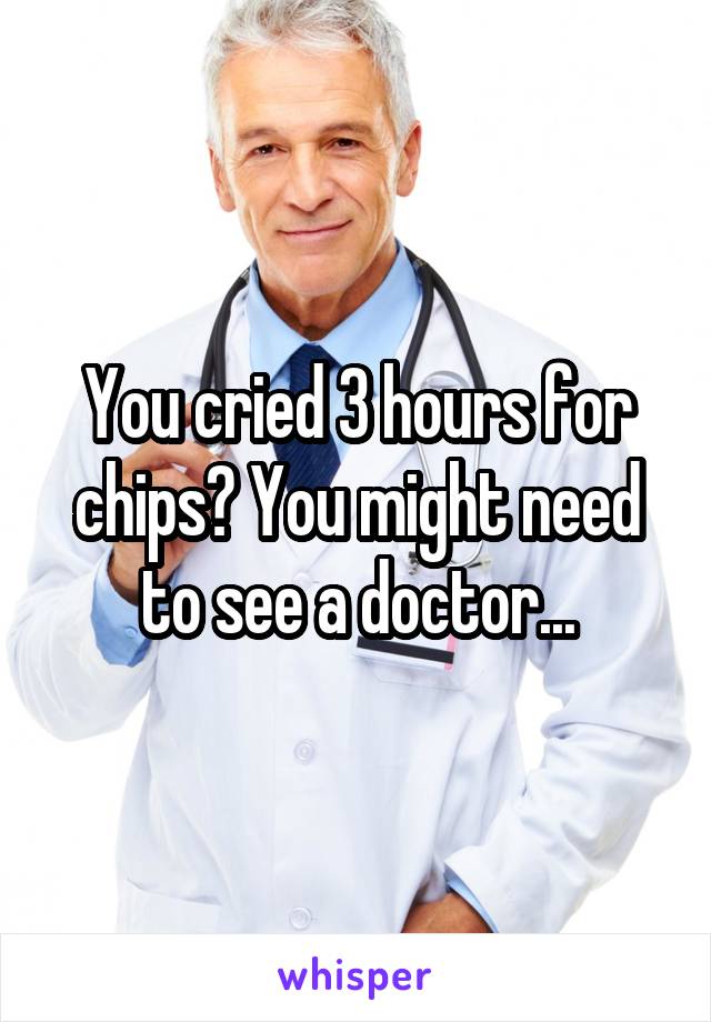 You cried 3 hours for chips? You might need to see a doctor...