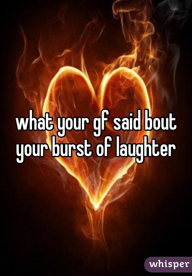 what your gf said bout your burst of laughter 