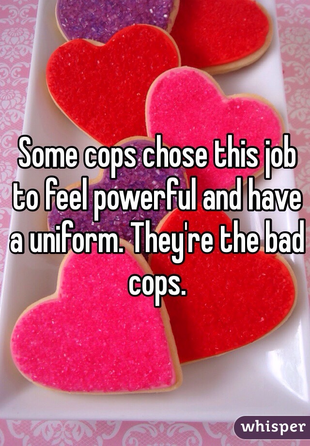 Some cops chose this job to feel powerful and have a uniform. They're the bad cops.