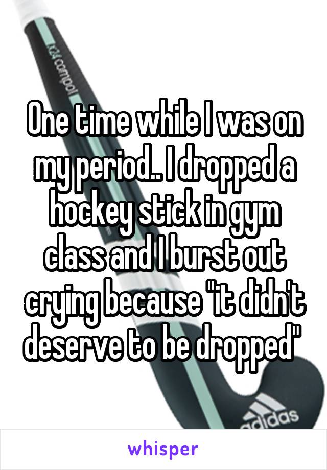 One time while I was on my period.. I dropped a hockey stick in gym class and I burst out crying because "it didn't deserve to be dropped" 