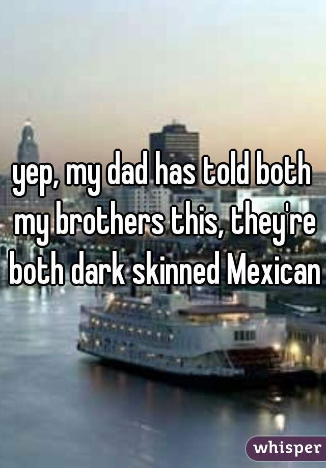 yep, my dad has told both my brothers this, they're both dark skinned Mexican