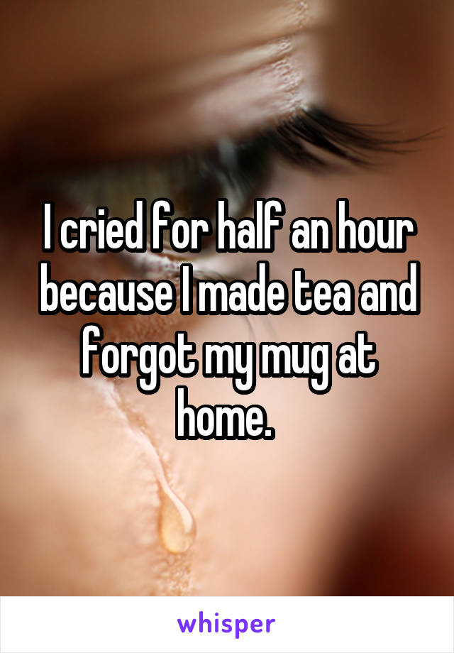 I cried for half an hour because I made tea and forgot my mug at home. 