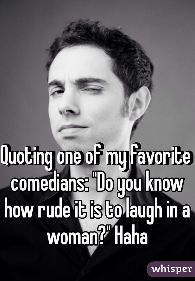 Quoting one of my favorite comedians: "Do you know how rude it is to laugh in a woman?" Haha