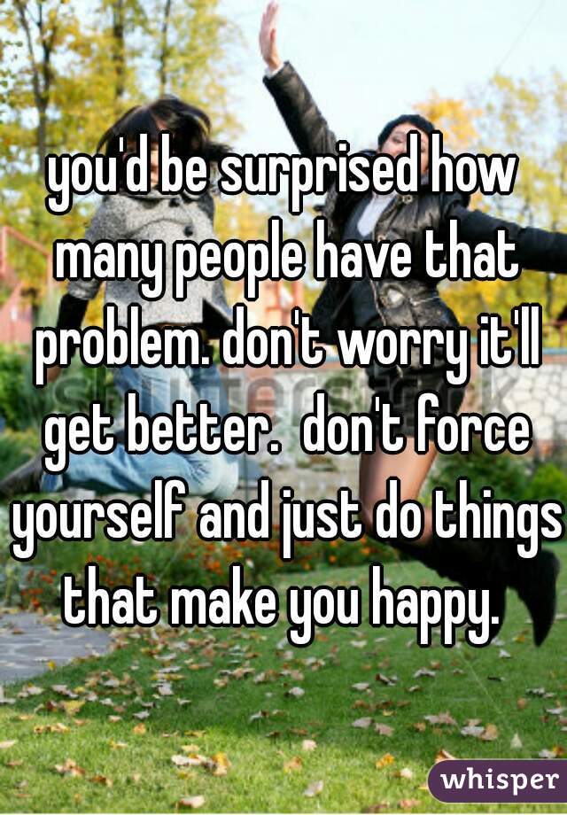 you'd be surprised how many people have that problem. don't worry it'll get better.  don't force yourself and just do things that make you happy. 