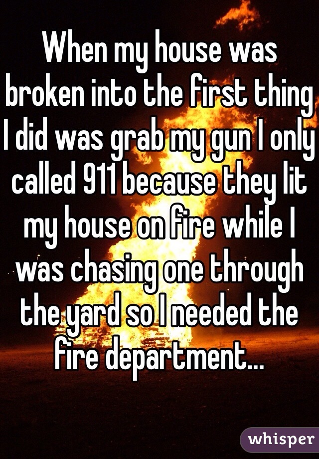 When my house was broken into the first thing I did was grab my gun I only called 911 because they lit my house on fire while I was chasing one through the yard so I needed the fire department...
