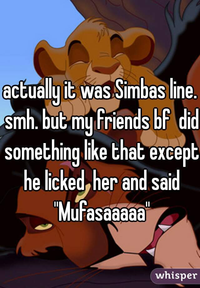 actually it was Simbas line. smh. but my friends bf  did something like that except he licked  her and said "Mufasaaaaa"