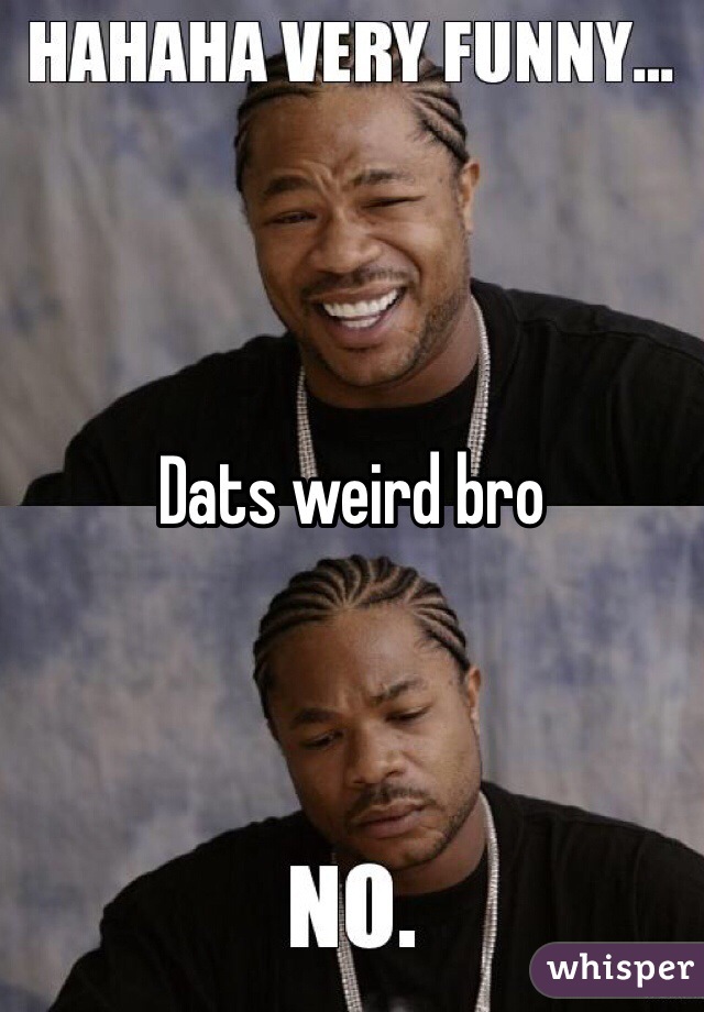 Dats weird bro