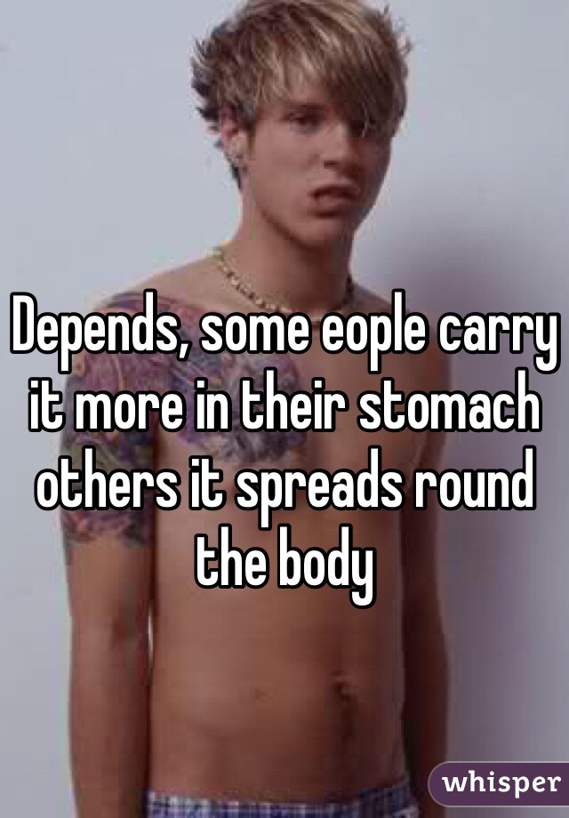 Depends, some eople carry it more in their stomach others it spreads round the body