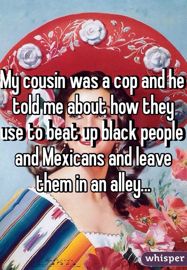 My cousin was a cop and he told me about how they use to beat up black people and Mexicans and leave them in an alley...