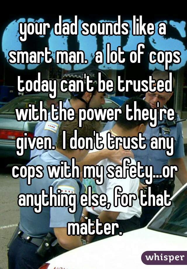 your dad sounds like a smart man.  a lot of cops today can't be trusted with the power they're given.  I don't trust any cops with my safety...or anything else, for that matter.