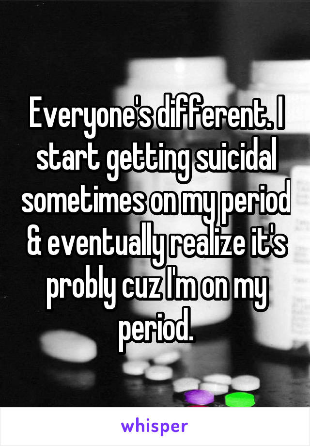 Everyone's different. I start getting suicidal sometimes on my period & eventually realize it's probly cuz I'm on my period.