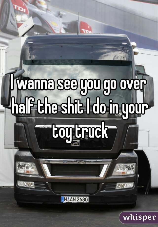 I wanna see you go over half the shit I do in your toy truck