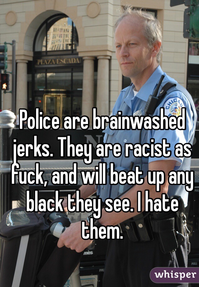 Police are brainwashed jerks. They are racist as fuck, and will beat up any black they see. I hate them. 