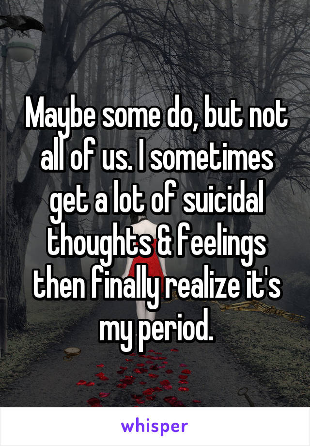 Maybe some do, but not all of us. I sometimes get a lot of suicidal thoughts & feelings then finally realize it's my period.