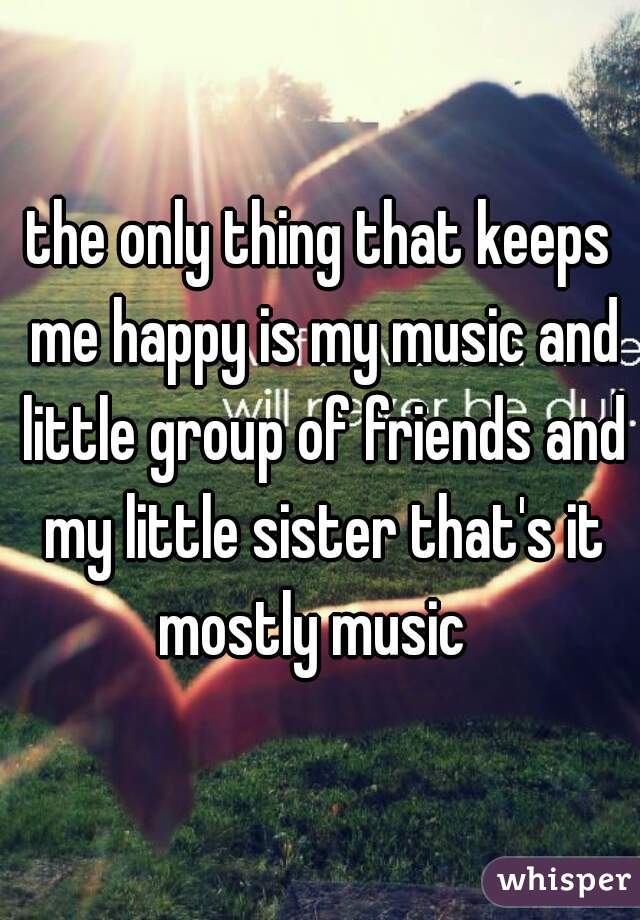 the only thing that keeps me happy is my music and little group of friends and my little sister that's it mostly music  