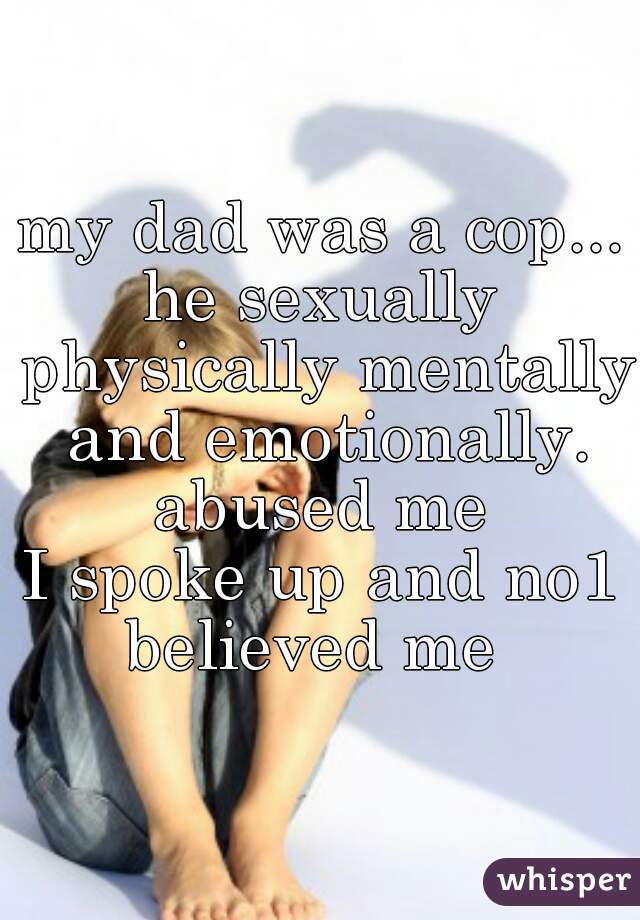my dad was a cop...
he sexually physically mentally and emotionally. abused me 
I spoke up and no1 believed me  