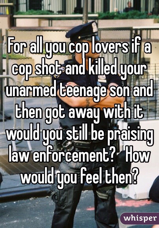 For all you cop lovers if a cop shot and killed your unarmed teenage son and then got away with it would you still be praising law enforcement?   How would you feel then?