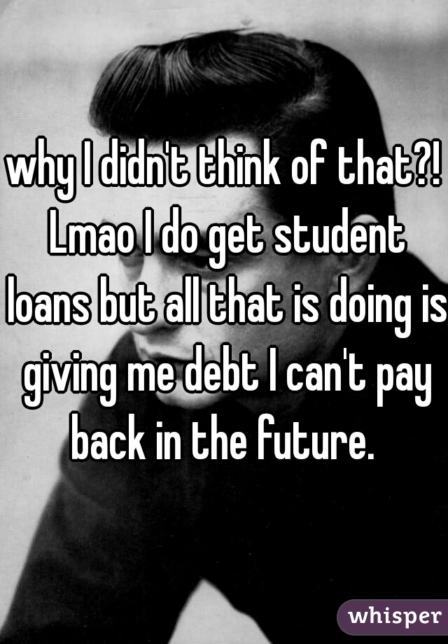 why I didn't think of that?! Lmao I do get student loans but all that is doing is giving me debt I can't pay back in the future. 