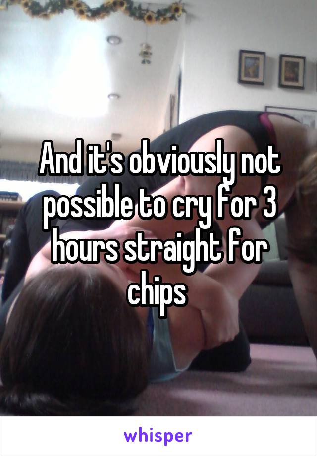And it's obviously not possible to cry for 3 hours straight for chips 