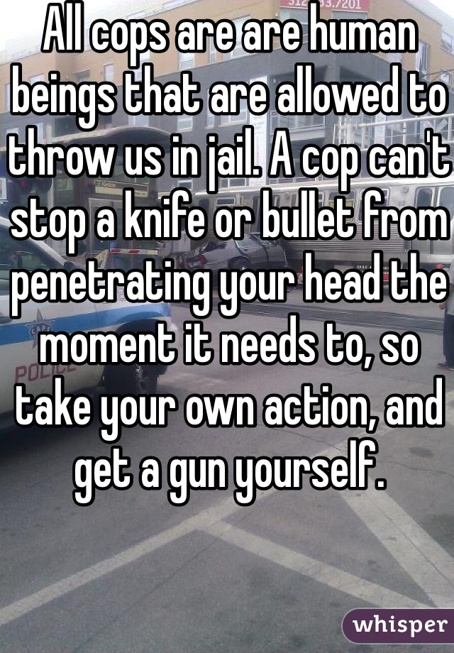 All cops are are human beings that are allowed to throw us in jail. A cop can't stop a knife or bullet from penetrating your head the moment it needs to, so take your own action, and get a gun yourself. 