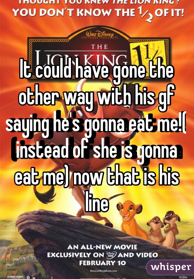 It could have gone the other way with his gf saying he's gonna eat me!( instead of she is gonna eat me) now that is his line