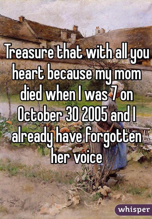 Treasure that with all you heart because my mom died when I was 7 on October 30 2005 and I already have forgotten her voice