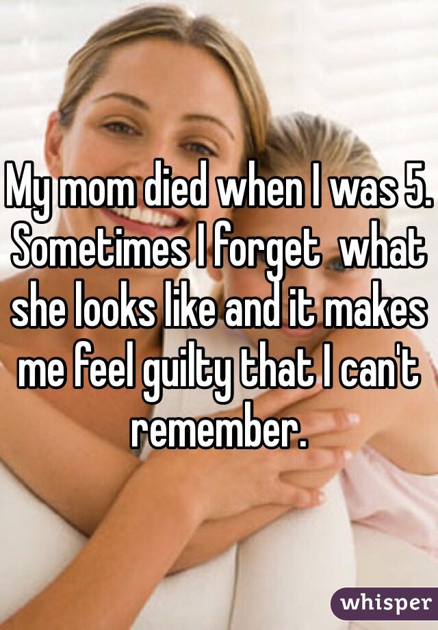 My mom died when I was 5. Sometimes I forget  what she looks like and it makes me feel guilty that I can't remember.