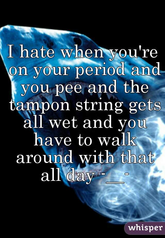 I hate when you're on your period and you pee and the tampon string gets all wet and you have to walk around with that all day -__-