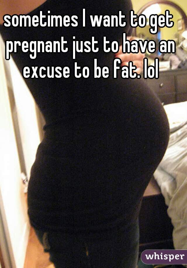 sometimes I want to get pregnant just to have an excuse to be fat. lol