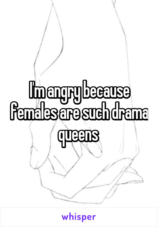 I'm angry because females are such drama queens 
