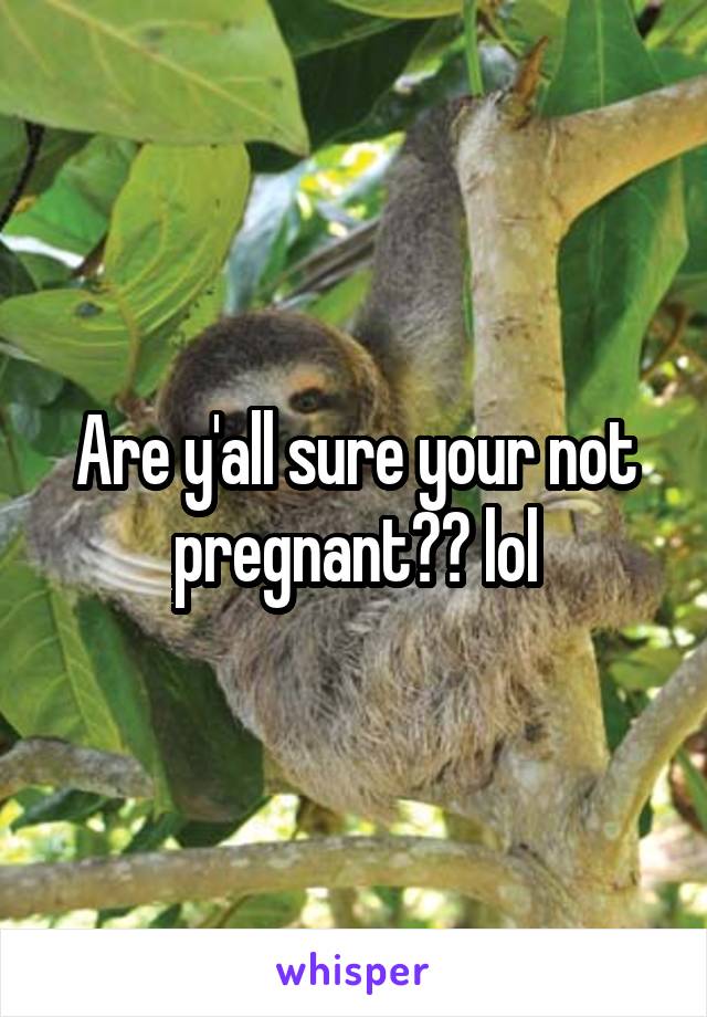 Are y'all sure your not pregnant?? lol