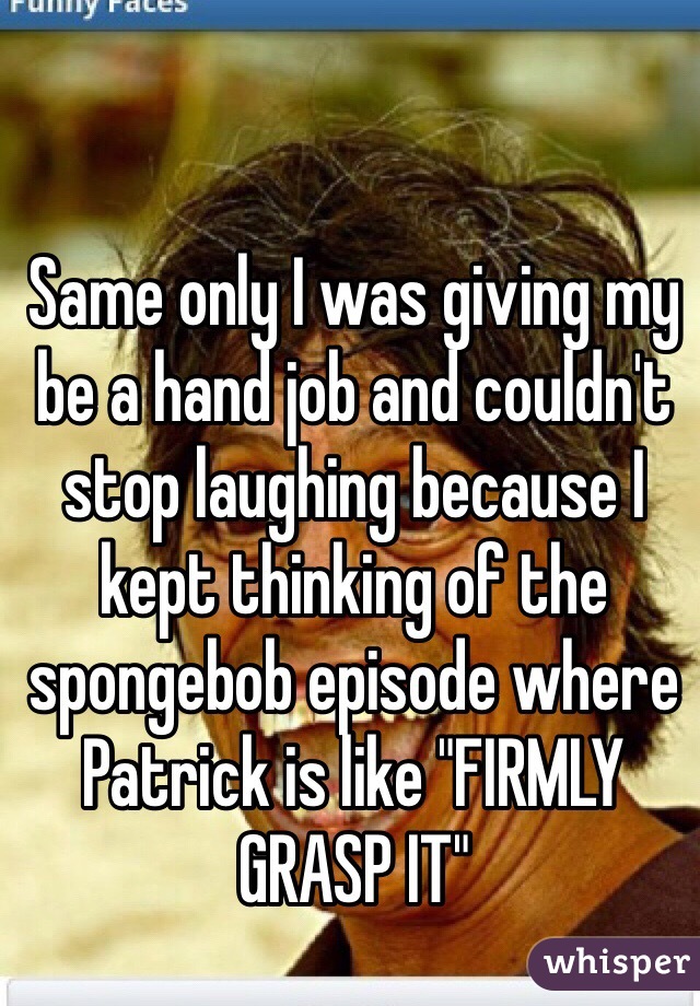 Same only I was giving my be a hand job and couldn't stop laughing because I kept thinking of the spongebob episode where Patrick is like "FIRMLY GRASP IT"