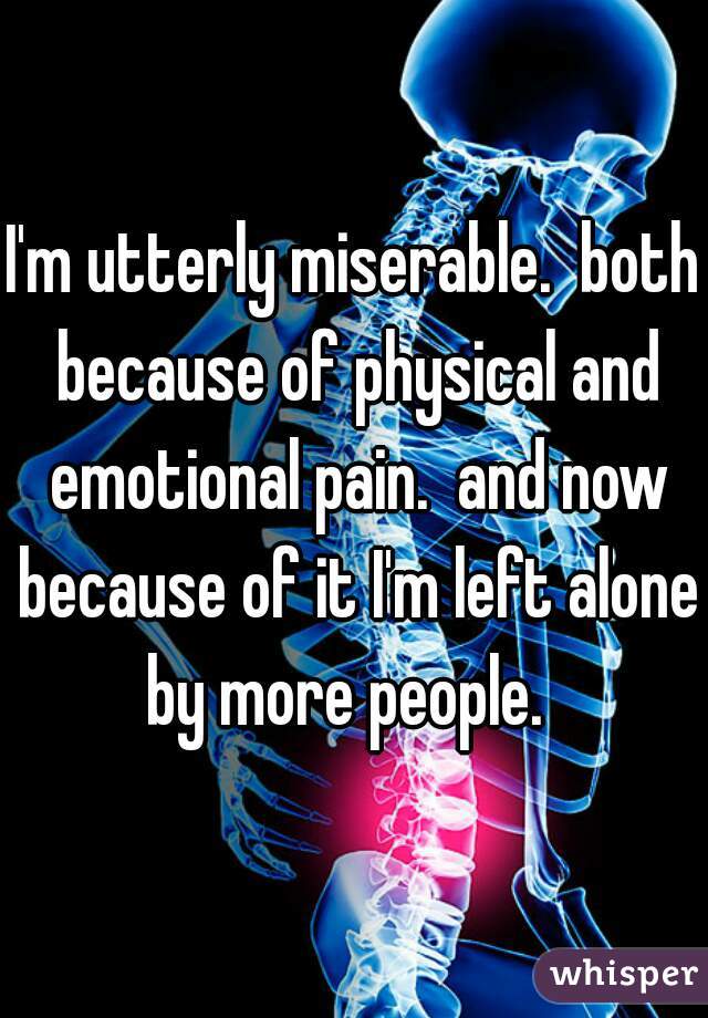 I'm utterly miserable.  both because of physical and emotional pain.  and now because of it I'm left alone by more people.  
