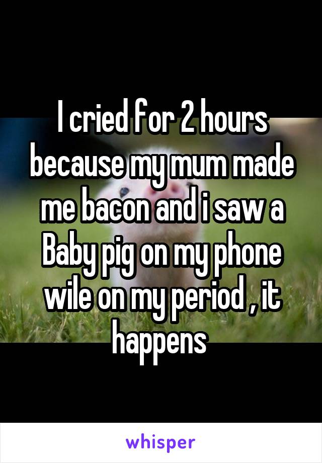 I cried for 2 hours because my mum made me bacon and i saw a Baby pig on my phone wile on my period , it happens 