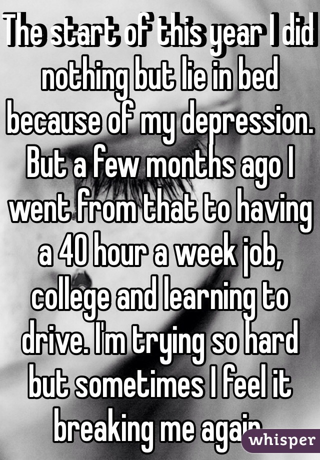The start of this year I did nothing but lie in bed because of my depression. But a few months ago I went from that to having a 40 hour a week job, college and learning to drive. I'm trying so hard but sometimes I feel it breaking me again.
